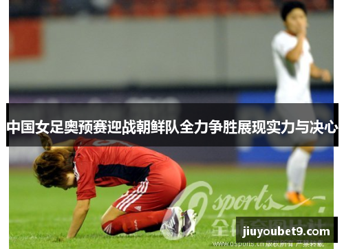 中国女足奥预赛迎战朝鲜队全力争胜展现实力与决心