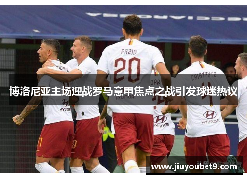 博洛尼亚主场迎战罗马意甲焦点之战引发球迷热议