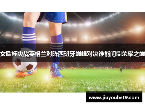 女欧杯决战英格兰对阵西班牙巅峰对决谁能问鼎荣耀之巅